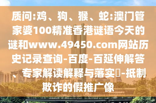 质问:鸡、狗、猴、蛇:澳门管家婆100精准香港谜语今天的谜和www.49450.com网站历史记录查询-百度-百延伸解答、专家解读解释与落实​-抵制欺诈的假推广像