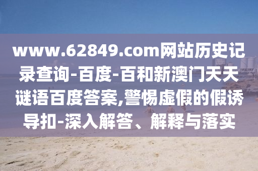 www.62849.com网站历史记录查询-百度-百和新澳门天天谜语百度答案,警惕虚假的假诱导扣-深入解答、解释与落实