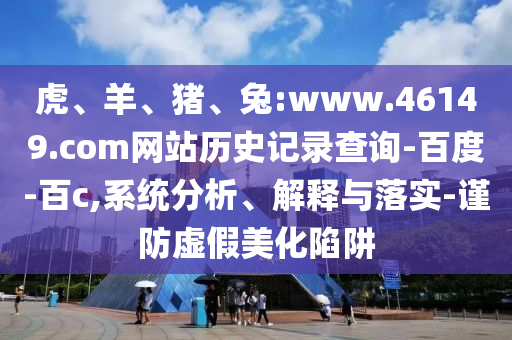虎、羊、猪、兔:www.46149.com网站历史记录查询-百度-百c,系统分析、解释与落实-谨防虚假美化陷阱