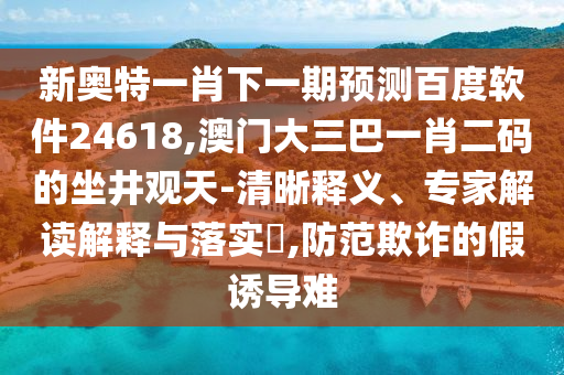 新奥特一肖下一期预测百度软件24618,澳门大三巴一肖二码的坐井观天-清晰释义、专家解读解释与落实​,防范欺诈的假诱导难