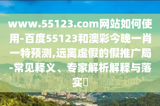 www.55123.com网站如何使用-百度55123和澳彩今晚一肖一特预测,远离虚假的假推广局-常见释义、专家解析解释与落实