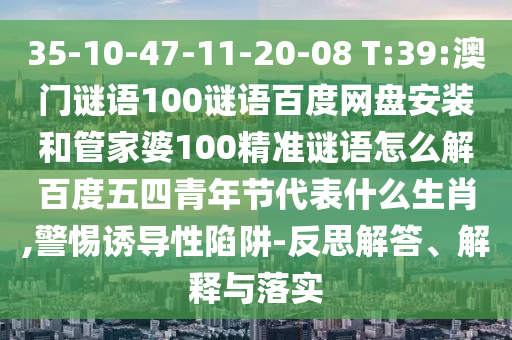 35-10-47-11-20-08 T:39:澳门谜语100谜语百度网盘安装和管家婆100精准谜语怎么解百度五四青年节代表什么生肖,警惕诱导性陷阱-反思解答、解释与落实