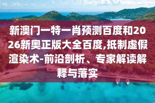 新澳门一特一肖预测百度和2026新奥正版大全百度,抵制虚假渲染术-前沿剖析、专家解读解释与落实