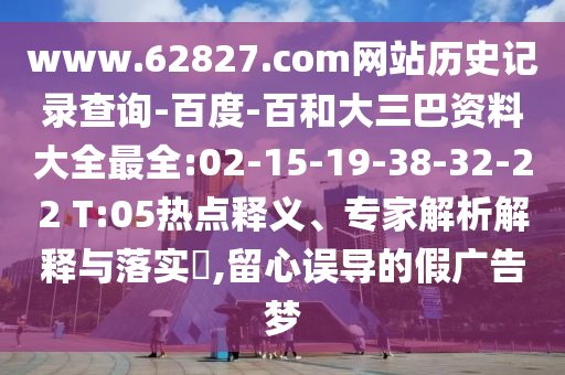 www.62827.com网站历史记录查询-百度-百和大三巴资料大全最全:02-15-19-38-32-22 T:05热点释义、专家解析解释与落实​,留心误导的假广告梦
