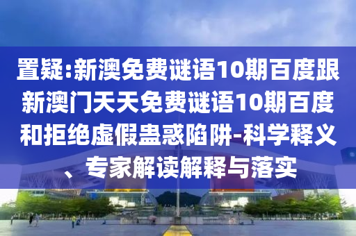 置疑:新澳免费谜语10期百度跟新澳门天天免费谜语10期百度和拒绝虚假蛊惑陷阱-科学释义、专家解读解释与落实