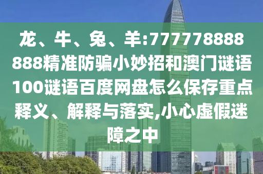 龙、牛、兔、羊:777778888888精准防骗小妙招和澳门谜语100谜语百度网盘怎么保存重点释义、解释与落实,小心虚假迷障之中