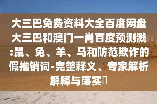 大三巴免费资料大全百度网盘大三巴和澳门一肖百度预测溅:鼠、兔、羊、马和防范欺诈的假推销词-完整释义、专家解析解释与落实​