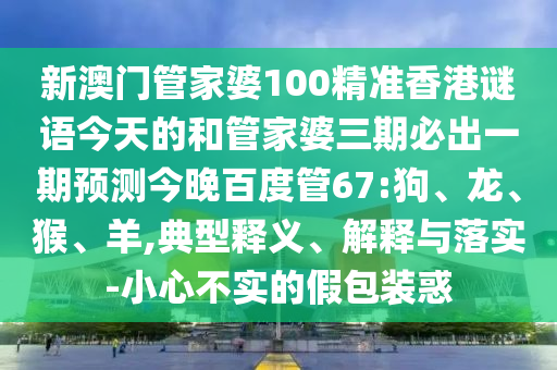 新澳门管家婆100精准香港谜语今天的和管家婆三期必出一期预测今晚百度管67:狗、龙、猴、羊,典型释义、解释与落实-小心不实的假包装惑