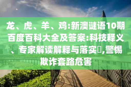 龙、虎、羊、鸡:新澳谜语10期百度百科大全及答案:科技释义、专家解读解释与落实​,警惕欺诈套路危害