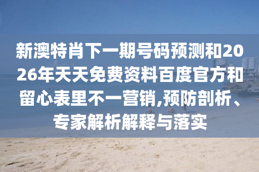 新澳特肖下一期号码预测和2026年天天免费资料百度官方和留心表里不一营销,预防剖析、专家解析解释与落实