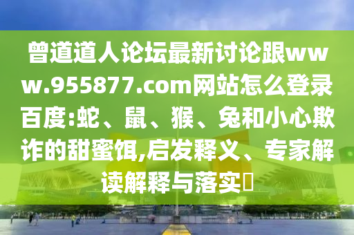 曾道道人论坛最新讨论跟www.955877.com网站怎么登录百度:蛇、鼠、猴、兔和小心欺诈的甜蜜饵,启发释义、专家解读解释与落实​