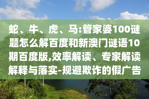 蛇、牛、虎、马:管家婆100谜题怎么解百度和新澳门谜语10期百度版,效率解读、专家解读解释与落实-规避欺诈的假广告