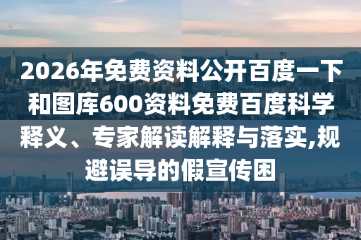 2026年免费资料公开百度一下和图库600资料免费百度科学释义、专家解读解释与落实,规避误导的假宣传困