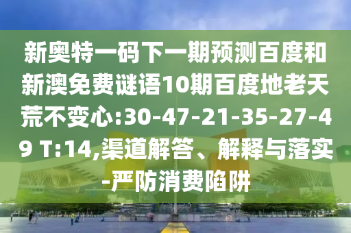 新奥特一码下一期预测百度和新澳免费谜语10期百度地老天荒不变心:30-47-21-35-27-49 T:14,渠道解答、解释与落实-严防消费陷阱