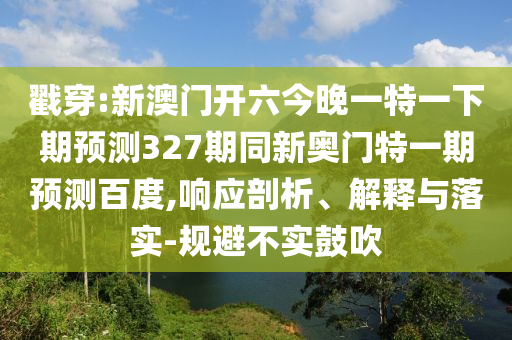 戳穿:新澳门开六今晚一特一下期预测327期同新奥门特一期预测百度,响应剖析、解释与落实-规避不实鼓吹