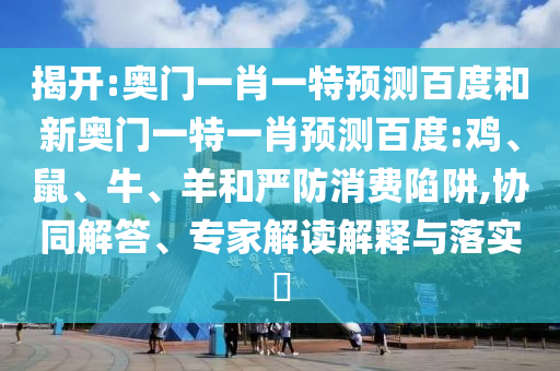 揭开:奥门一肖一特预测百度和新奥门一特一肖预测百度:鸡、鼠、牛、羊和严防消费陷阱,协同解答、专家解读解释与落实​