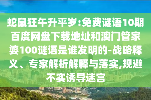蛇鼠狂午升平岁:免费谜语10期百度网盘下载地址和澳门管家婆100谜语是谁发明的-战略释义、专家解析解释与落实,规避不实诱导迷宫