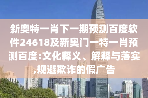新奥特一肖下一期预测百度软件24618及新奥门一特一肖预测百度:文化释义、解释与落实,规避欺诈的假广告
