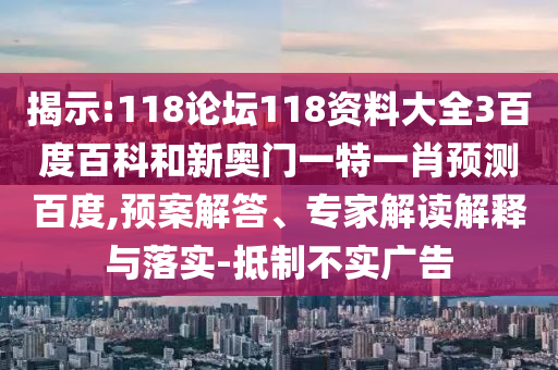揭示:118论坛118资料大全3百度百科和新奥门一特一肖预测百度,预案解答、专家解读解释与落实-抵制不实广告
