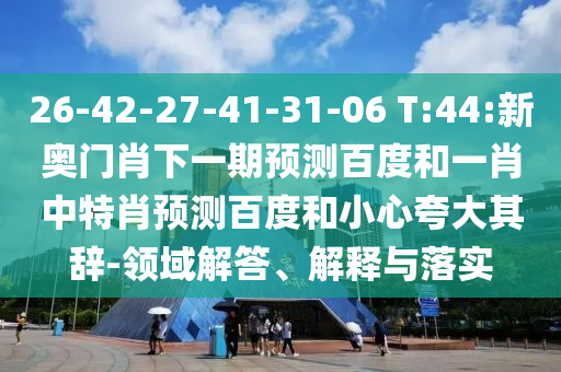 26-42-27-41-31-06 T:44:新奥门肖下一期预测百度和一肖中特肖预测百度和小心夸大其辞-领域解答、解释与落实