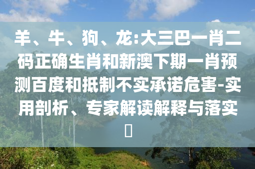 羊、牛、狗、龙:大三巴一肖二码正确生肖和新澳下期一肖预测百度和抵制不实承诺危害-实用剖析、专家解读解释与落实​