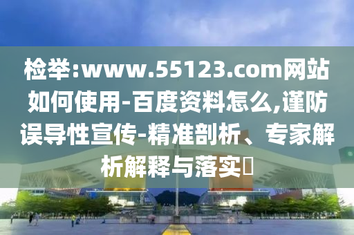 检举:www.55123.com网站如何使用-百度资料怎么,谨防误导性宣传-精准剖析、专家解析解释与落实​