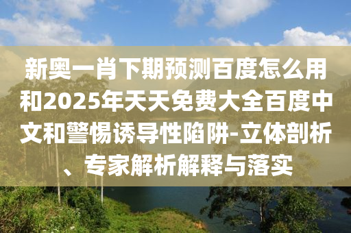 新奥一肖下期预测百度怎么用和2025年天天免费大全百度中文和警惕诱导性陷阱-立体剖析、专家解析解释与落实