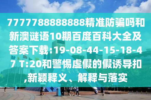 7777788888888精准防骗吗和新澳谜语10期百度百科大全及答案下载:19-08-44-15-18-47 T:20和警惕虚假的假诱导扣,新颖释义、解释与落实