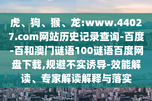 虎、狗、猴、龙:www.44027.com网站历史记录查询-百度-百和澳门谜语100谜语百度网盘下载,规避不实诱导-效能解读、专家解读解释与落实