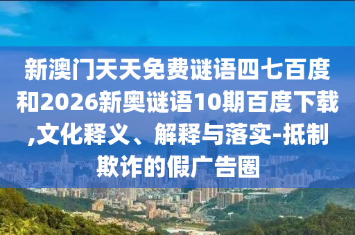 新澳门天天免费谜语四七百度和2026新奥谜语10期百度下载,文化释义、解释与落实-抵制欺诈的假广告圈