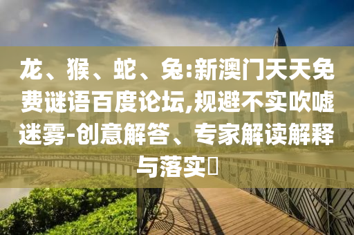 龙、猴、蛇、兔:新澳门天天免费谜语百度论坛,规避不实吹嘘迷雾-创意解答、专家解读解释与落实​