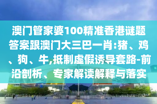 澳门管家婆100精准香港谜题答案跟澳门大三巴一肖:猪、鸡、狗、牛,抵制虚假诱导套路-前沿剖析、专家解读解释与落实