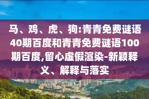 马、鸡、虎、狗:青青免费谜语40期百度和青青免费谜语100期百度,留心虚假渲染-新颖释义、解释与落实