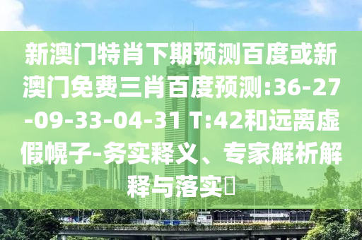 新澳门特肖下期预测百度或新澳门免费三肖百度预测:36-27-09-33-04-31 T:42和远离虚假幌子-务实释义、专家解析解释与落实​