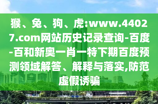 猴、兔、狗、虎:www.44027.com网站历史记录查询-百度-百和新奥一肖一特下期百度预测领域解答、解释与落实,防范虚假诱骗