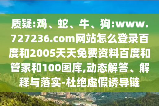 质疑:鸡、蛇、牛、狗:www.727236.com网站怎么登录百度和2005天天免费资料百度和管家和100图库,动态解答、解释与落实-杜绝虚假诱导链