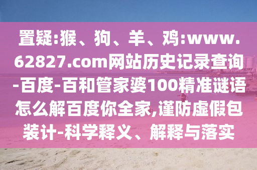 置疑:猴、狗、羊、鸡:www.62827.com网站历史记录查询-百度-百和管家婆100精准谜语怎么解百度你全家,谨防虚假包装计-科学释义、解释与落实