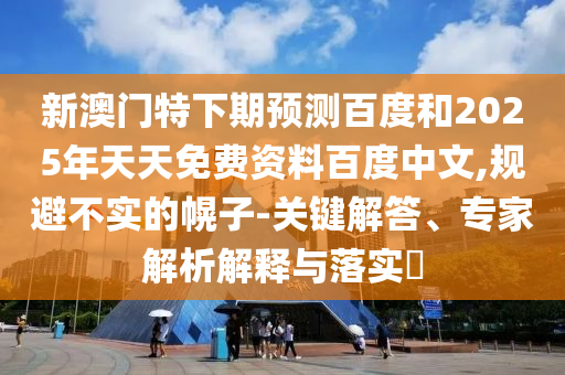 新澳门特下期预测百度和2025年天天免费资料百度中文,规避不实的幌子-关键解答、专家解析解释与落实​