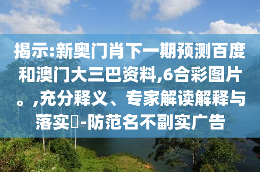 揭示:新奥门肖下一期预测百度和澳门大三巴资料,6合彩图片。,充分释义、专家解读解释与落实​-防范名不副实广告