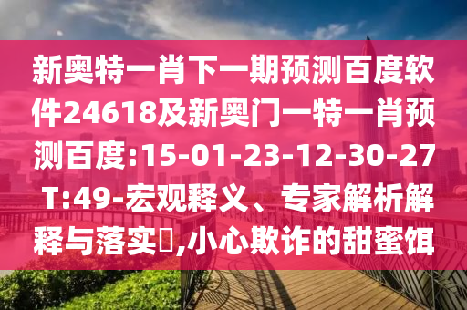新奥特一肖下一期预测百度软件24618及新奥门一特一肖预测百度:15-01-23-12-30-27 T:49-宏观释义、专家解析解释与落实​,小心欺诈的甜蜜饵