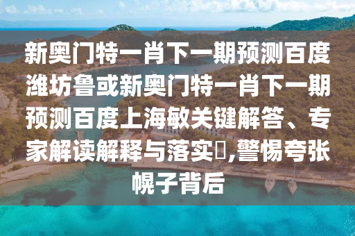新奥门特一肖下一期预测百度潍坊鲁或新奥门特一肖下一期预测百度上海敏关键解答、专家解读解释与落实​,警惕夸张幌子背后