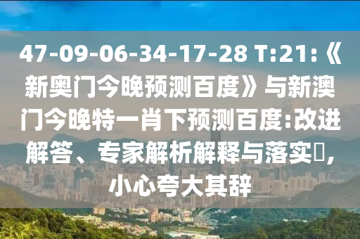 47-09-06-34-17-28 T:21:《新奥门今晚预测百度》与新澳门今晚特一肖下预测百度:改进解答、专家解析解释与落实,小心夸大其辞