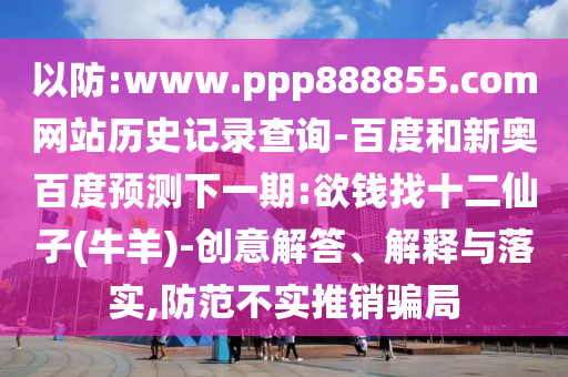 以防:www.ppp888855.com网站历史记录查询-百度和新奥百度预测下一期:欲钱找十二仙子(牛羊)-创意解答、解释与落实,防范不实推销骗局