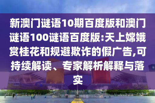 新澳门谜语10期百度版和澳门谜语100谜语百度版:天上嫦娥赏桂花和规避欺诈的假广告,可持续解读、专家解析解释与落实