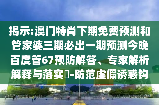 揭示:澳门特肖下期免费预测和管家婆三期必出一期预测今晚百度管67预防解答、专家解析解释与落实​-防范虚假诱惑钩