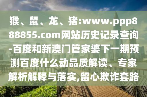 猴、鼠、龙、猪:www.ppp888855.com网站历史记录查询-百度和新澳门管家婆下一期预测百度什么动品质解读、专家解析解释与落实,留心欺诈套路