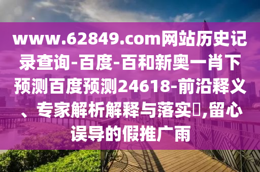 www.62849.com网站历史记录查询-百度-百和新奥一肖下预测百度预测24618-前沿释义、专家解析解释与落实​,留心误导的假推广雨