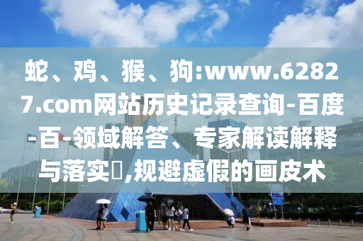 蛇、鸡、猴、狗:www.62827.com网站历史记录查询-百度-百-领域解答、专家解读解释与落实​,规避虚假的画皮术