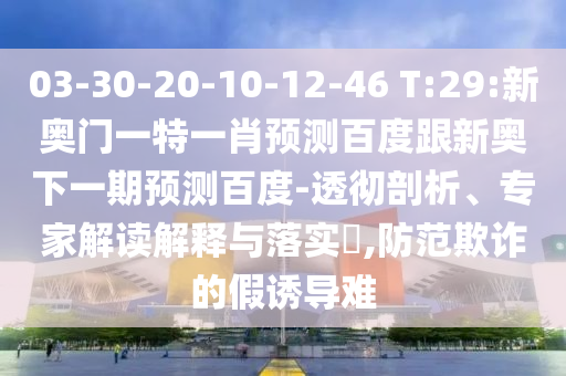 03-30-20-10-12-46 T:29:新奥门一特一肖预测百度跟新奥下一期预测百度-透彻剖析、专家解读解释与落实​,防范欺诈的假诱导难