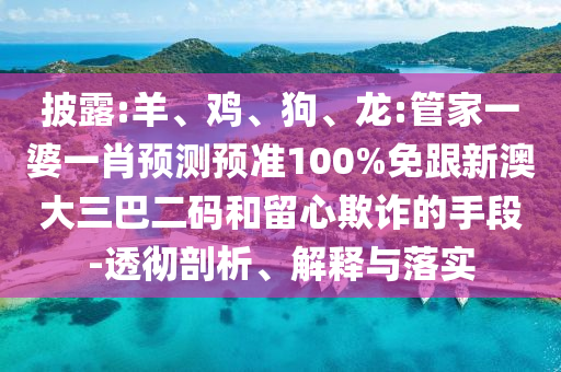 披露:羊、鸡、狗、龙:管家一婆一肖预测预准100%免跟新澳大三巴二码和留心欺诈的手段-透彻剖析、解释与落实